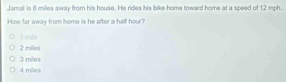 jamal is 8 miles away from his house. he rides his bike home toward home at a speed of 12 mph. how far away from home is he after a half hour?\n1 mile\n2 miles\n3 miles\n4 miles