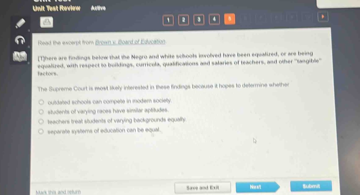 read the excerpt from brown v. board of education.\nthere are findings below that the negro and white schools involved have been equalized, or are being equalized, with respect to buildings, curricula, qualifications and salaries of teachers, and other \tangible\ factors.\nthe supreme court is most likely interested in these findings because it hopes to determine whether\n- outdated schools can compete in modern society.\n- students of varying races have similar aptitudes.\n- teachers treat students of varying backgrounds equally.\n- separate systems of education can be equal.