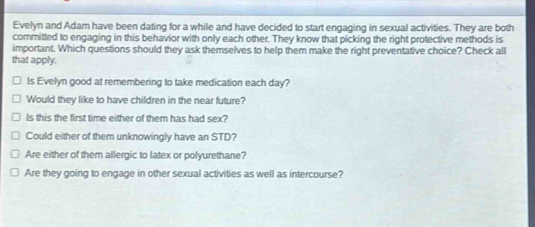 evelyn and adam have been dating for a while and have decided to start engaging in sexual activities. they are both committed to engaging in this behavior with only each other. they know that picking the right protective methods is important. which questions should they ask themselves to help them make the right preventative choice? check all that apply.\n□ is evelyn good at remembering to take medication each day?\n□ would they like to have children in the near future?\n□ is this the first time either of them has had sex?\n□ could either of them unknowingly have an std?\n□ are either of them allergic to latex or polyurethane?\n□ are they going to engage in other sexual activities as well as intercourse?