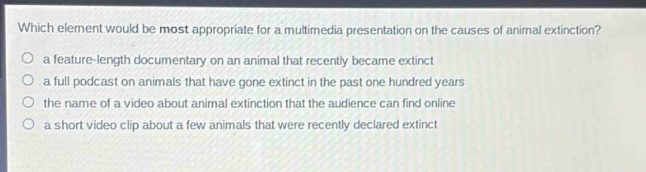 which element would be most appropriate for a multimedia presentation on the causes of animal extinction?\n○ a feature - length documentary on an animal that recently became extinct\n○ a full podcast on animals that have gone extinct in the past one hundred years\n○ the name of a video about animal extinction that the audience can find online\n○ a short video clip about a few animals that were recently declared extinct