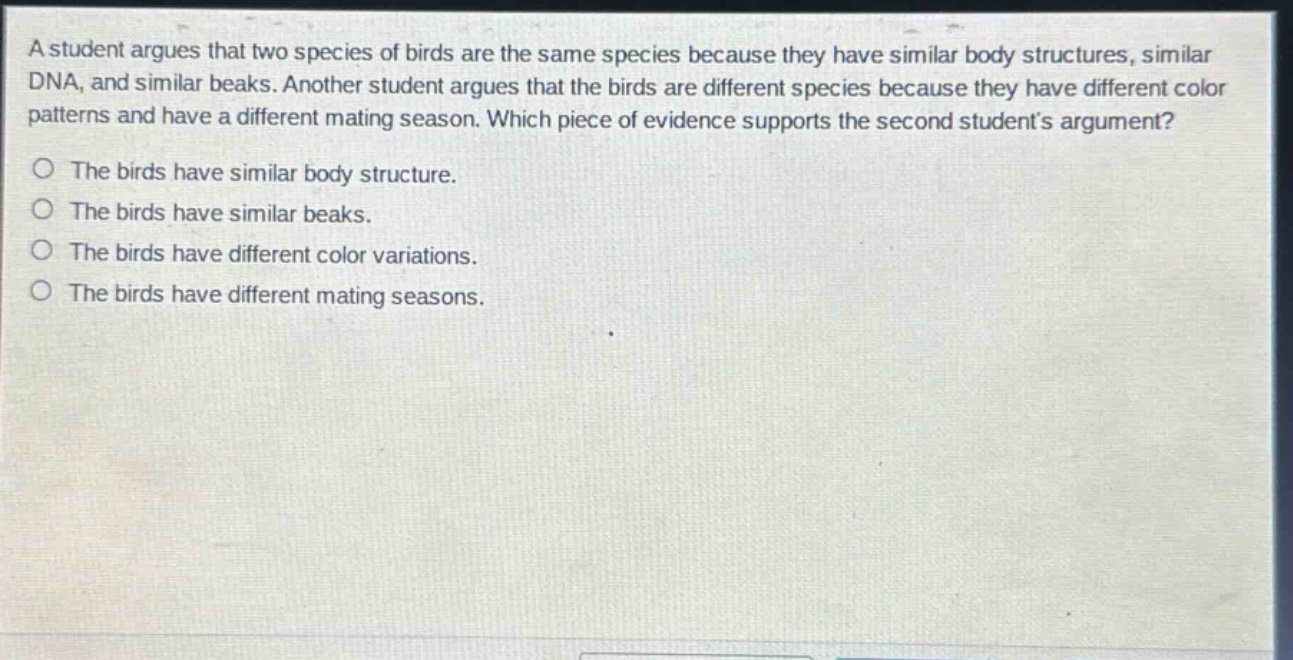 a student argues that two species of birds are the same species because they have similar body structures, similar dna, and similar beaks. another student argues that the birds are different species because they have different color patterns and have a different mating season. which piece of evidence supports the second students argument?\no the birds have similar body structure.\no the birds have similar beaks.\no the birds have different color variations.\no the birds have different mating seasons.