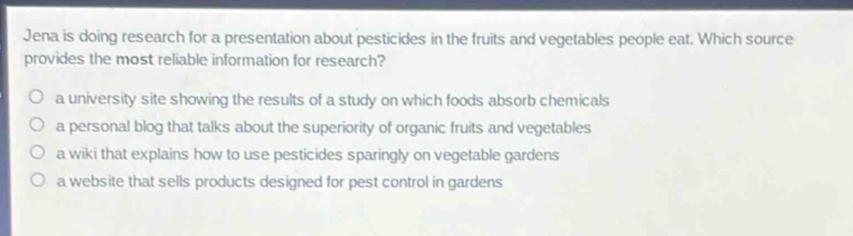 jena is doing research for a presentation about pesticides in the fruits and vegetables people eat. which source provides the most reliable information for research?\n a university site showing the results of a study on which foods absorb chemicals\n a personal blog that talks about the superiority of organic fruits and vegetables\n a wiki that explains how to use pesticides sparingly on vegetable gardens\n a website that sells products designed for pest control in gardens