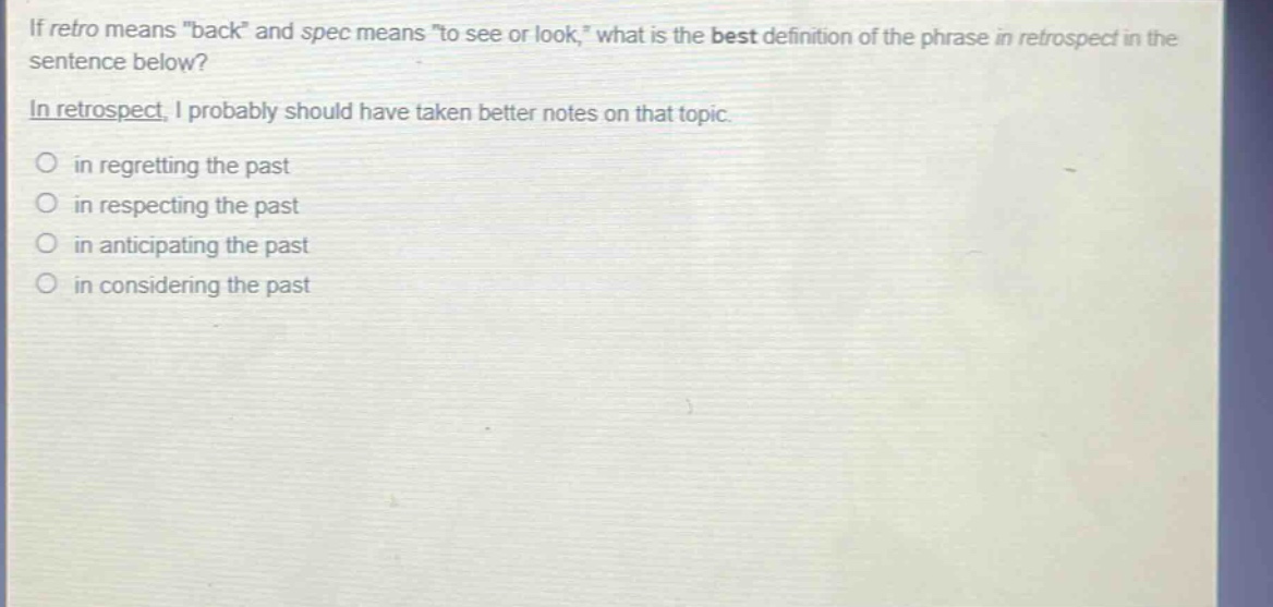 if retro means \back\ and spec means \to see or look,\ what is the best definition of the phrase in retrospect in the sentence below?\nin retrospect, i probably should have taken better notes on that topic.\n○ in regretting the past\n○ in respecting the past\n○ in anticipating the past\n○ in considering the past