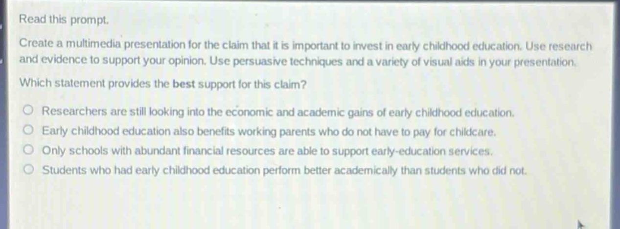 read this prompt.\ncreate a multimedia presentation for the claim that it is important to invest in early childhood education. use research and evidence to support your opinion. use persuasive techniques and a variety of visual aids in your presentation.\nwhich statement provides the best support for this claim?\n○ researchers are still looking into the economic and academic gains of early childhood education.\n○ early childhood education also benefits working parents who do not have to pay for childcare.\n○ only schools with abundant financial resources are able to support early - education services.\n○ students who had early childhood education perform better academically than students who did not.
