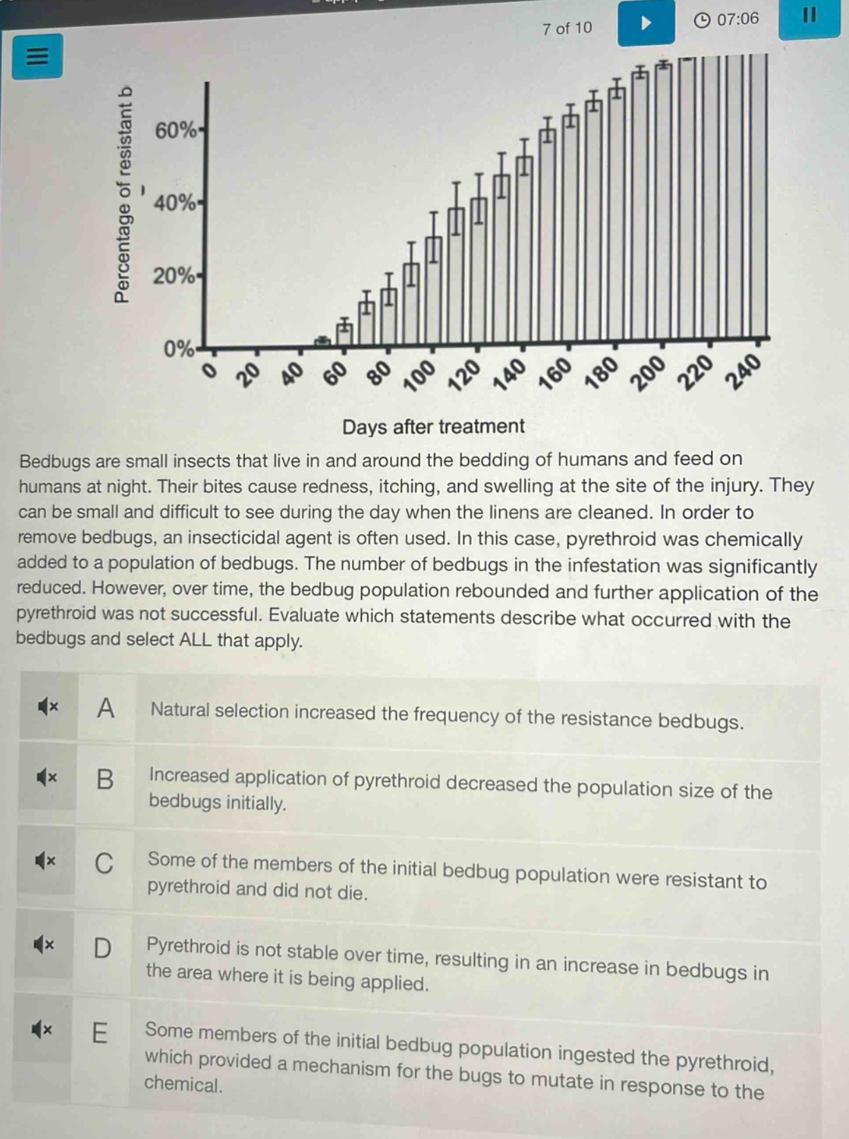 bedbugs are small insects that live in and around the bedding of humans and feed on humans at night. their bites cause redness, itching, and swelling at the site of the injury. they can be small and difficult to see during the day when the linens are cleaned. in order to remove bedbugs, an insecticidal agent is often used. in this case, pyrethroid was chemically added to a population of bedbugs. the number of bedbugs in the infestation was significantly reduced. however, over time, the bedbug population rebounded and further application of the pyrethroid was not successful. evaluate which statements describe what occurred with the bedbugs and select all that apply.\na natural selection increased the frequency of the resistance bedbugs.\nb increased application of pyrethroid decreased the population size of the bedbugs initially.\nc some of the members of the initial bedbug population were resistant to pyrethroid and did not die.\nd pyrethroid is not stable over time, resulting in an increase in bedbugs in the area where it is being applied.\ne some members of the initial bedbug population ingested the pyrethroid, which provided a mechanism for the bugs to mutate in response to the chemical.