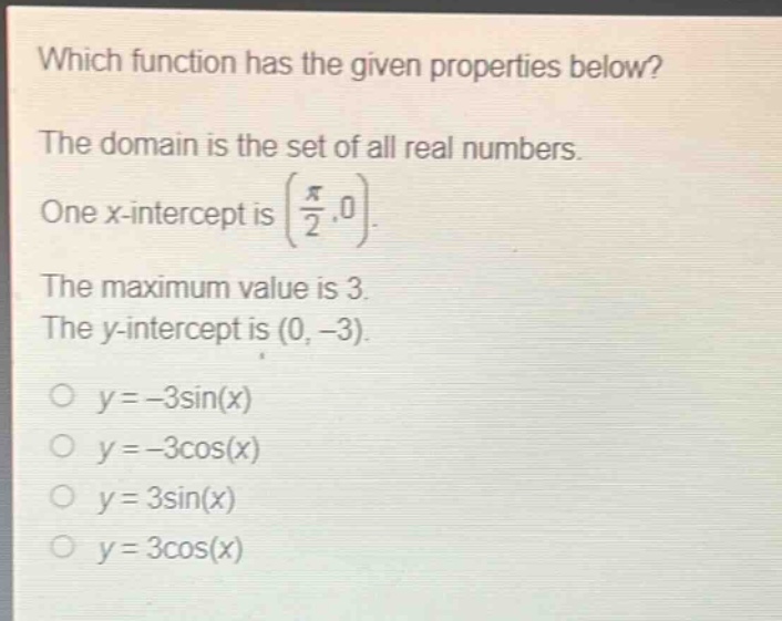 which function has the given properties below? the domain is the set of all real numbers. one x - intercept is $\\left(\\frac{\\pi}{2},0\\right)$. the maximum value is 3. the y - intercept is $(0, - 3)$. $y=-3\\sin(x)$ $y=-3\\cos(x)$ $y = 3\\sin(x)$ $y = 3\\cos(x)$