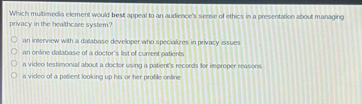 which multimedia element would best appeal to an audiences sense of ethics in a presentation about managing privacy in the healthcare system?\n○ an interview with a database developer who specializes in privacy issues\n○ an online database of a doctors list of current patients\n○ a video testimonial about a doctor using a patients records for improper reasons\n○ a video of a patient looking up his or her profile online