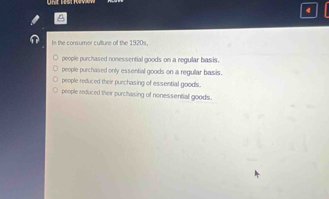 in the consumer culture of the 1920s,\npeople purchased nonessential goods on a regular basis.\npeople purchased only essential goods on a regular basis.\npeople reduced their purchasing of essential goods.\npeople reduced their purchasing of nonessential goods.