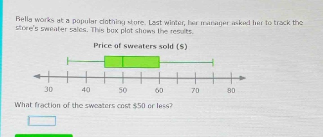 bella works at a popular clothing store. last winter, her manager asked her to track the stores sweater sales. this box - plot shows the results. price of sweaters sold ($) what fraction of the sweaters cost $50 or less?