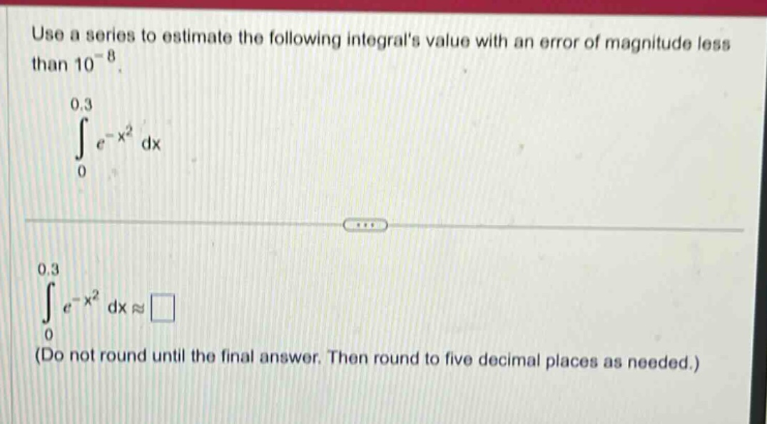 use a series to estimate the following integrals value with an error of magnitude less than 10^(-8).\n int_{0}^{0.3} e^{-x^{2}} dx \n int_{0}^{0.3} e^{-x^{2}} dx approx square \n(do not round until the final answer. then round to five decimal places as needed.)