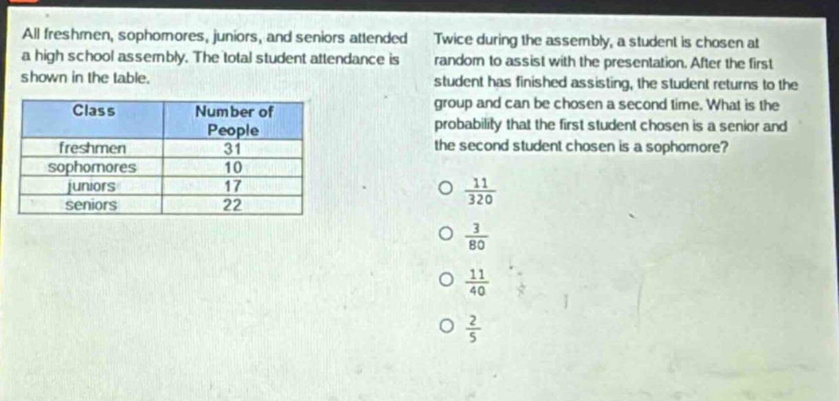 all freshmen, sophomores, juniors, and seniors attended a high school assembly. the total student attendance is shown in the table.\n| class | number of people |\n| ---- | ---- |\n| freshmen | 31 |\n| sophomores | 10 |\n| juniors | 17 |\n| seniors | 22 |\ntwice during the assembly, a student is chosen at random to assist with the presentation. after the first student has finished assisting, the student returns to the group and can be chosen a second time. what is the probability that the first student chosen is a senior and the second student chosen is a sophomore?\no $\frac{11}{320}$\no $\frac{3}{80}$\no $\frac{11}{40}$\no $\frac{2}{5}$