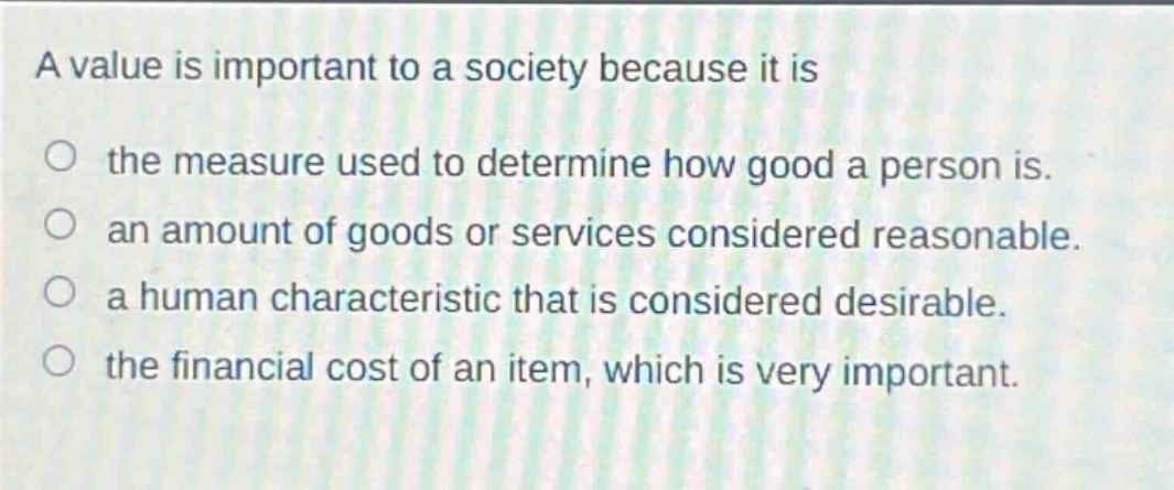 a value is important to a society because it is\nthe measure used to determine how good a person is.\nan amount of goods or services considered reasonable.\na human characteristic that is considered desirable.\nthe financial cost of an item, which is very important.