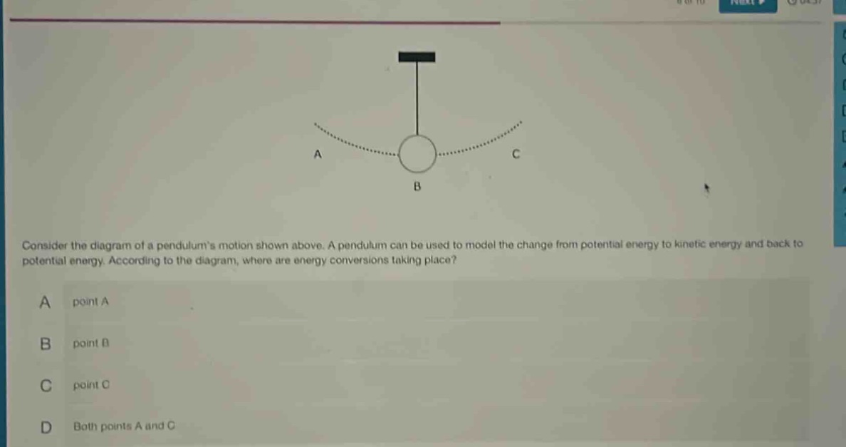 consider the diagram of a pendulums motion shown above. a pendulum can be used to model the change from potential energy to kinetic energy and back to potential energy. according to the diagram, where are energy conversions taking place?\na point a\nb point b\nc point c\nd both points a and c
