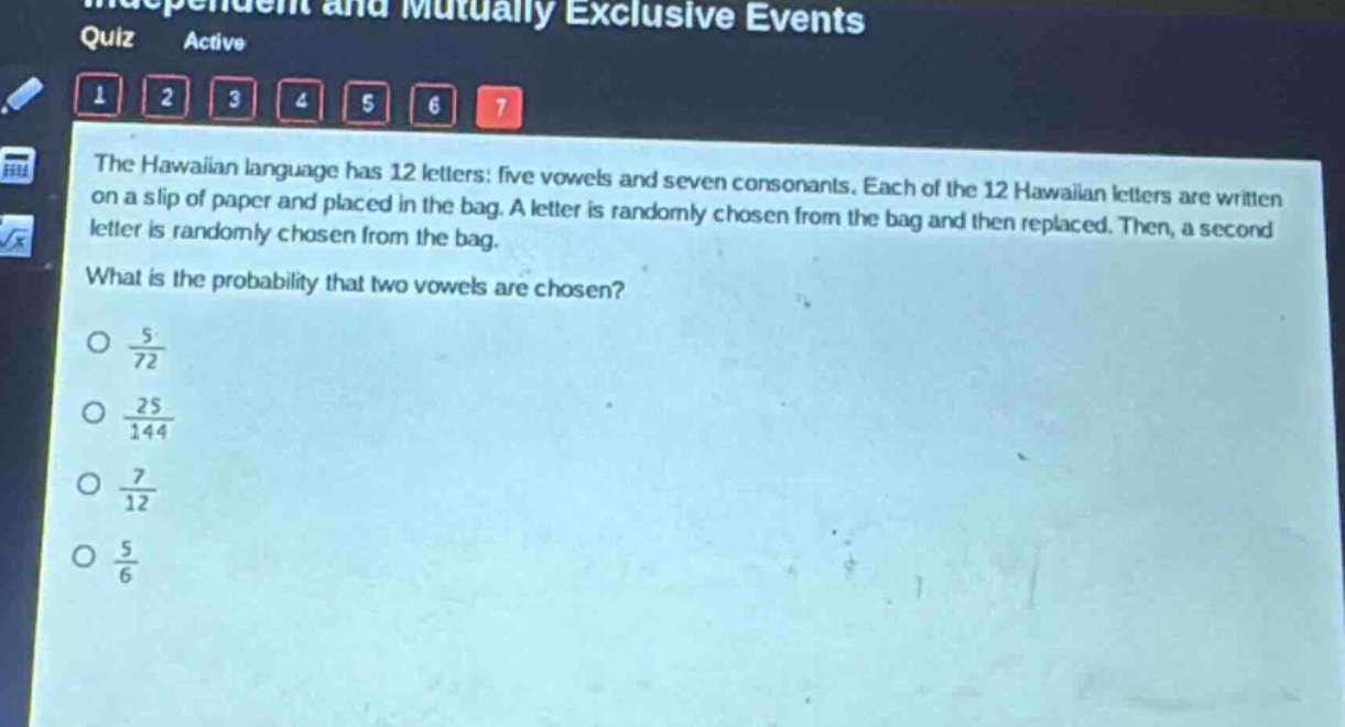 the hawaiian language has 12 letters: five vowels and seven consonants. each of the 12 hawaiian letters are written on a slip of paper and placed in the bag. a letter is randomly chosen from the bag and then replaced. then, a second letter is randomly chosen from the bag. what is the probability that two vowels are chosen?\no $\frac{5}{72}$\no $\frac{25}{144}$\no $\frac{7}{12}$\no $\frac{5}{6}$