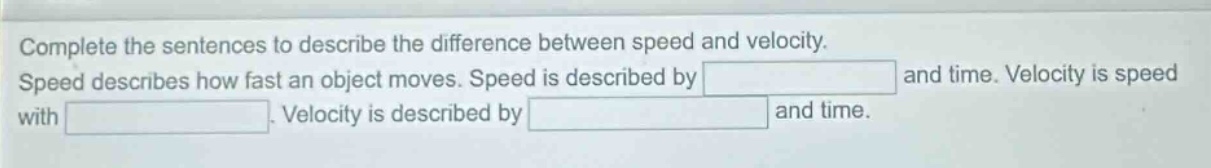 complete the sentences to describe the difference between speed and velocity. speed describes how fast an object moves. speed is described by blank and time. velocity is speed with blank. velocity is described by blank and time.