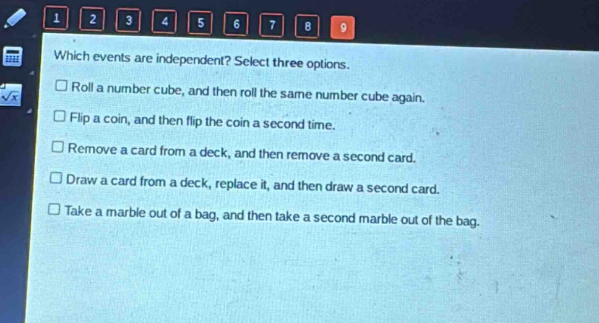 which events are independent? select three options.\nroll a number cube, and then roll the same number cube again.\nflip a coin, and then flip the coin a second time.\nremove a card from a deck, and then remove a second card.\ndraw a card from a deck, replace it, and then draw a second card.\ntake a marble out of a bag, and then take a second marble out of the bag.