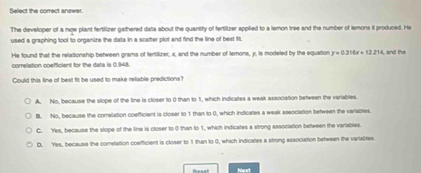 select the correct answer.\nthe developer of a new plant fertilizer gathered data about the quantity of fertilizer applied to a lemon tree and the number of lemons it produced. he used a graphing tool to organize the data in a scatter - plot and find the line of best fit.\nhe found that the relationship between grams of fertilizer, x, and the number of lemons, y, is modeled by the equation y = 0.316x + 12.214, and the correlation coefficient for the data is 0.948.\ncould this line of best fit be used to make reliable predictions?\n\na. no, because the slope of the line is closer to 0 than to 1, which indicates a weak association between the variables.\nb. no, because the correlation coefficient is closer to 1 than to 0, which indicates a weak association between the variables.\nc. yes, because the slope of the line is closer to 0 than to 1, which indicates a strong association between the variables.\nd. yes, because the correlation coefficient is closer to 1 than to 0, which indicates a strong association between the variables.