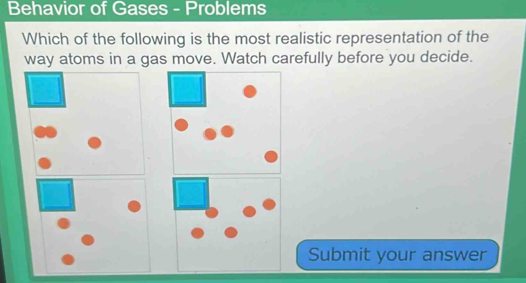 behavior of gases - problems\nwhich of the following is the most realistic representation of the way atoms in a gas move. watch carefully before you decide.\nsubmit your answer