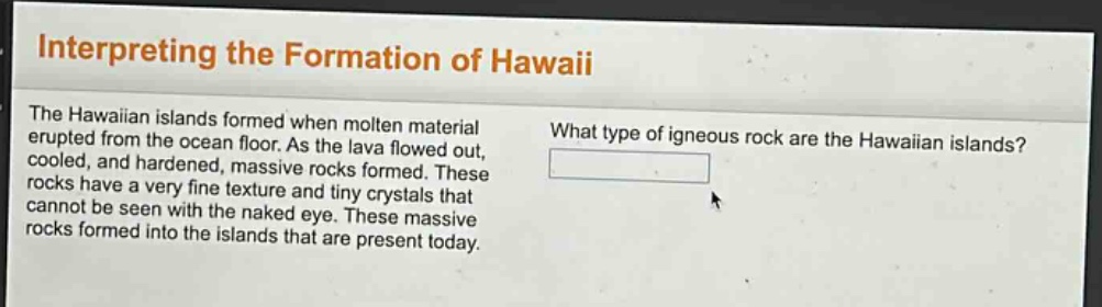 interpreting the formation of hawaii\nthe hawaiian islands formed when molten material erupted from the ocean floor. as the lava flowed out, cooled, and hardened, massive rocks formed. these rocks have a very fine texture and tiny crystals that cannot be seen with the naked eye. these massive rocks formed into the islands that are present today.\nwhat type of igneous rock are the hawaiian islands?