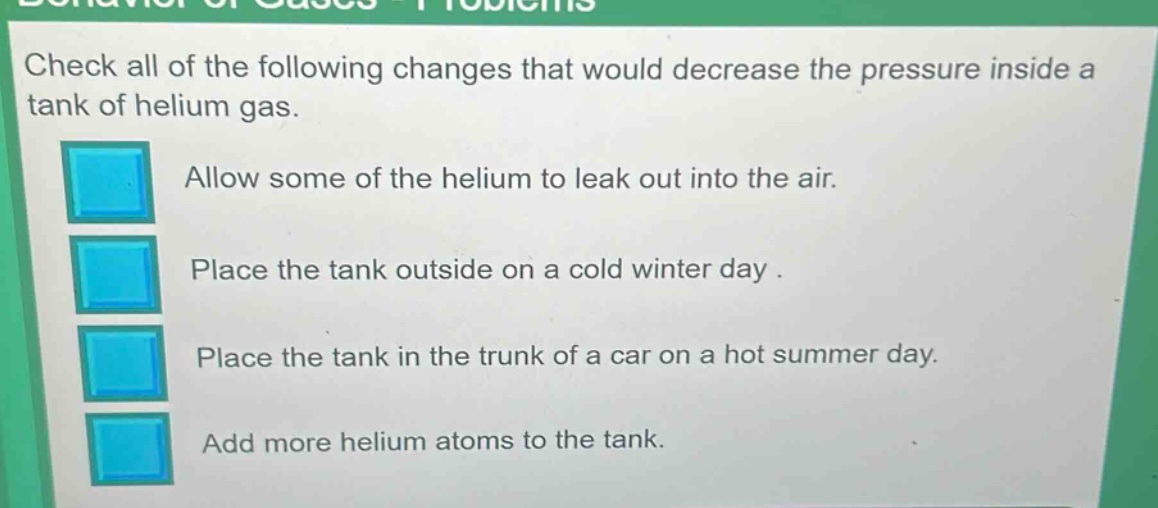 check all of the following changes that would decrease the pressure inside a tank of helium gas. allow some of the helium to leak out into the air. place the tank outside on a cold winter day. place the tank in the trunk of a car on a hot summer day. add more helium atoms to the tank.