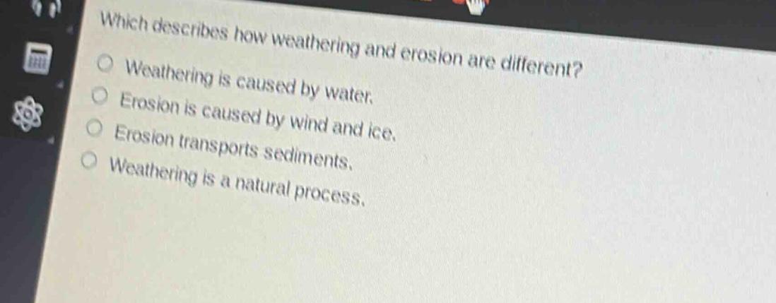 which describes how weathering and erosion are different?\nweathering is caused by water.\nerosion is caused by wind and ice.\nerosion transports sediments.\nweathering is a natural process.
