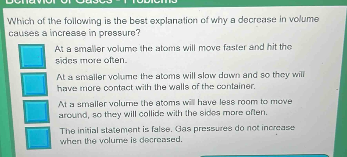 which of the following is the best explanation of why a decrease in volume causes a increase in pressure?\nat a smaller volume the atoms will move faster and hit the sides more often.\nat a smaller volume the atoms will slow down and so they will have more contact with the walls of the container.\nat a smaller volume the atoms will have less room to move around, so they will collide with the sides more often.\nthe initial statement is false. gas pressures do not increase when the volume is decreased.