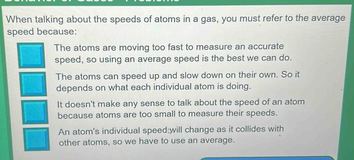 when talking about the speeds of atoms in a gas, you must refer to the average speed because:\nthe atoms are moving too fast to measure an accurate speed, so using an average speed is the best we can do.\nthe atoms can speed up and slow down on their own. so it depends on what each individual atom is doing.\nit doesnt make any sense to talk about the speed of an atom because atoms are too small to measure their speeds.\nan atoms individual speed will change as it collides with other atoms, so we have to use an average.