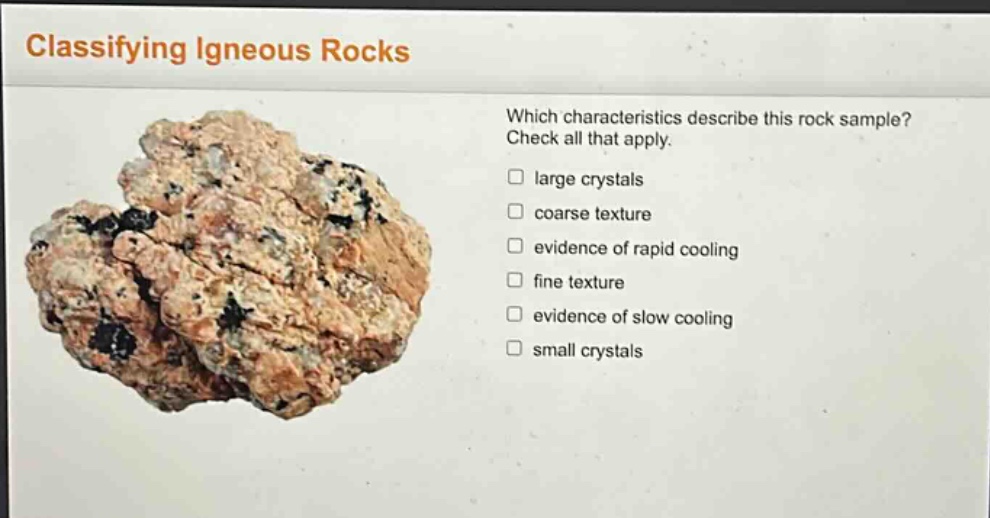classifying igneous rocks\nwhich characteristics describe this rock sample? check all that apply.\n□ large crystals\n□ coarse texture\n□ evidence of rapid cooling\n□ fine texture\n□ evidence of slow cooling\n□ small crystals