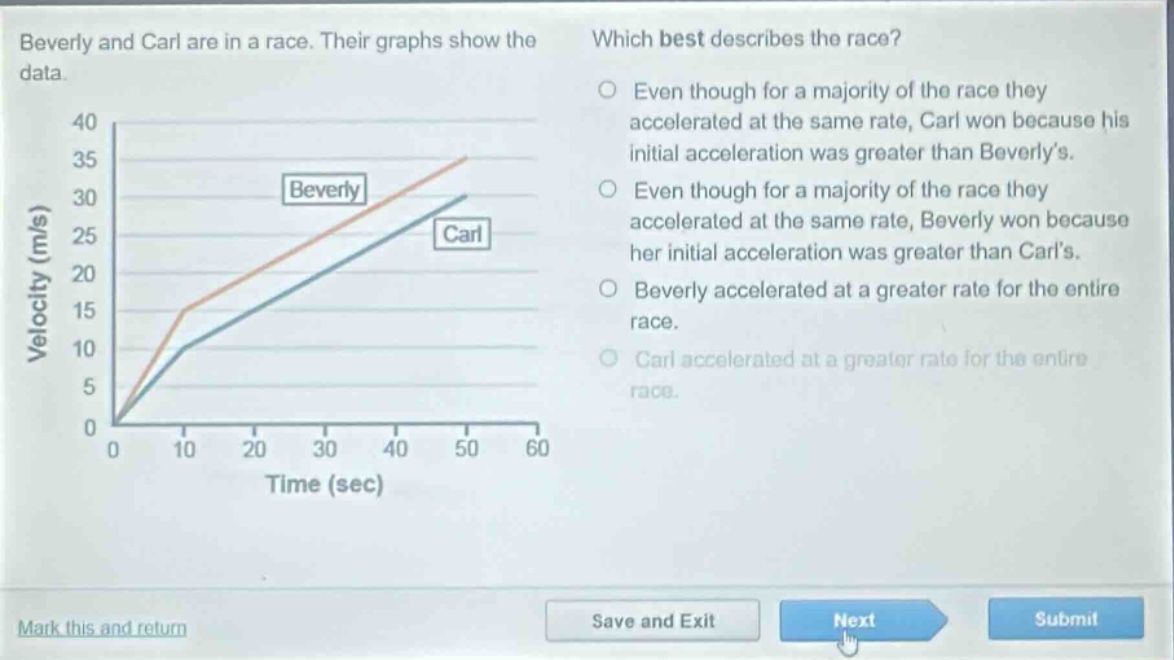 beverly and carl are in a race. their graphs show the data. which best describes the race? even though for a majority of the race they accelerated at the same rate, carl won because his initial acceleration was greater than beverly’s. even though for a majority of the race they accelerated at the same rate, beverly won because her initial acceleration was greater than carl’s. beverly accelerated at a greater rate for the entire race. carl accelerated at a greater rate for the entire race.