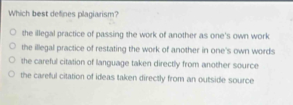which best defines plagiarism?\no the illegal practice of passing the work of another as ones own work\no the illegal practice of restating the work of another in ones own words\no the careful citation of language taken directly from another source\no the careful citation of ideas taken directly from an outside source