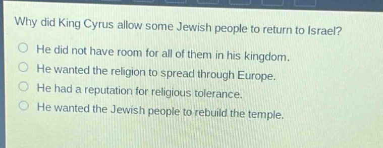 why did king cyrus allow some jewish people to return to israel?\nhe did not have room for all of them in his kingdom.\nhe wanted the religion to spread through europe.\nhe had a reputation for religious tolerance.\nhe wanted the jewish people to rebuild the temple.