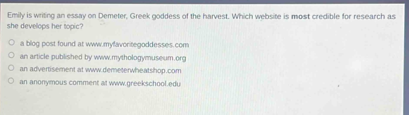 emily is writing an essay on demeter, greek goddess of the harvest. which website is most credible for research as she develops her topic?\n○ a blog post found at www.myfavoritegoddesses.com\n○ an article published by www.mythologymuseum.org\n○ an advertisement at www.demeterwheatshop.com\n○ an anonymous comment at www.greekschool.edu