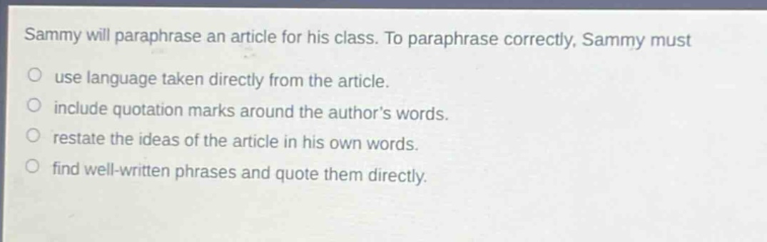 sammy will paraphrase an article for his class. to paraphrase correctly, sammy must\nuse language taken directly from the article.\ninclude quotation marks around the authors words.\nrestate the ideas of the article in his own words.\nfind well - written phrases and quote them directly.