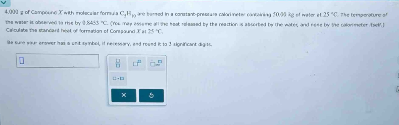 4.000 g of compound $x$ with molecular formula $c_{5}h_{10}$ are burned in a constant - pressure calorimeter containing 50.00 kg of water at 25 $^{circ}$c. the temperature of the water is observed to rise by 0.8453 $^{circ}$c. (you may assume all the heat released by the reaction is absorbed by the water, and none by the calorimeter itself.) calculate the standard heat of formation of compound $x$ at 25 $^{circ}$c. be sure your answer has a unit symbol, if necessary, and round it to 3 significant digits.