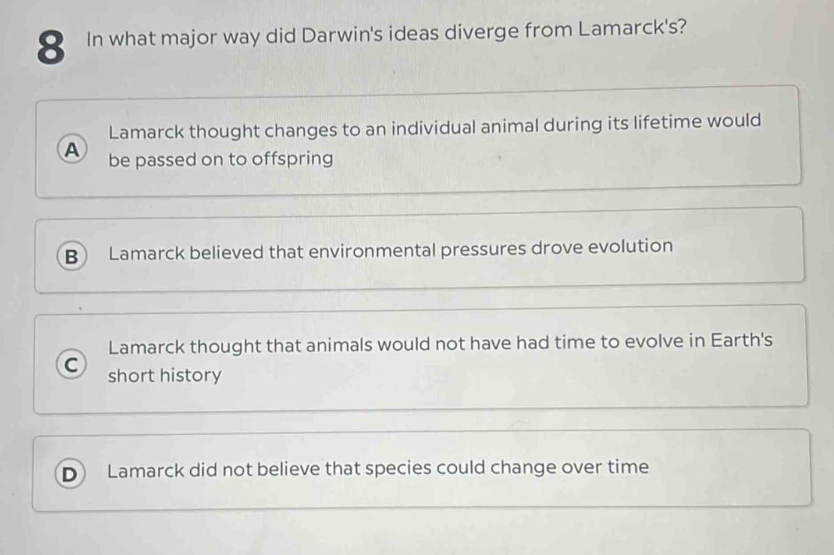8 in what major way did darwins ideas diverge from lamarcks?\na lamarck thought changes to an individual animal during its lifetime would be passed on to offspring\nb lamarck believed that environmental pressures drove evolution\nc lamarck thought that animals would not have had time to evolve in earths short history\nd lamarck did not believe that species could change over time
