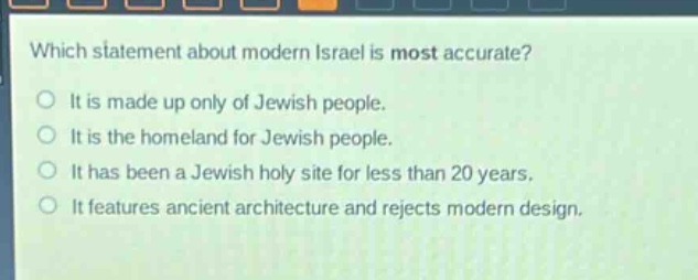 which statement about modern israel is most accurate?\nit is made up only of jewish people.\nit is the homeland for jewish people.\nit has been a jewish holy site for less than 20 years.\nit features ancient architecture and rejects modern design.