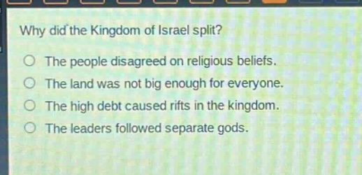 why did the kingdom of israel split?\nthe people disagreed on religious beliefs.\nthe land was not big enough for everyone.\nthe high debt caused rifts in the kingdom.\nthe leaders followed separate gods.