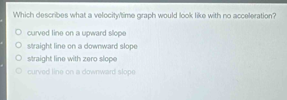 which describes what a velocity/time graph would look like with no acceleration?\ncurved line on a upward slope\nstraight line on a downward slope\nstraight line with zero slope\ncurved line on a downward slope