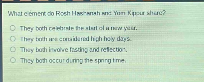 what element do rosh hashanah and yom kippur share?\nthey both celebrate the start of a new year.\nthey both are considered high holy days.\nthey both involve fasting and reflection.\nthey both occur during the spring time.