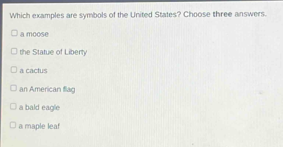 which examples are symbols of the united states? choose three answers.\n□ a moose\n□ the statue of liberty\n□ a cactus\n□ an american flag\n□ a bald eagle\n□ a maple leaf