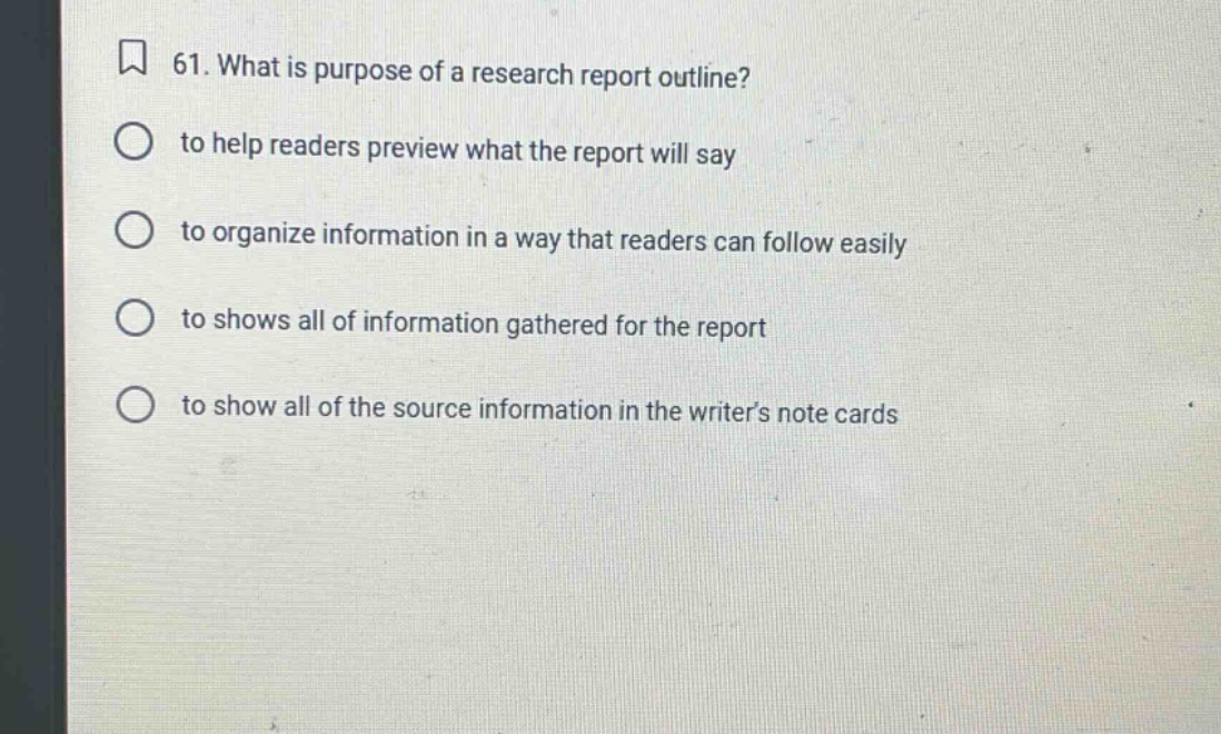 61. what is purpose of a research report outline?\n to help readers preview what the report will say\n to organize information in a way that readers can follow easily\n to shows all of information gathered for the report\n to show all of the source information in the writers note cards