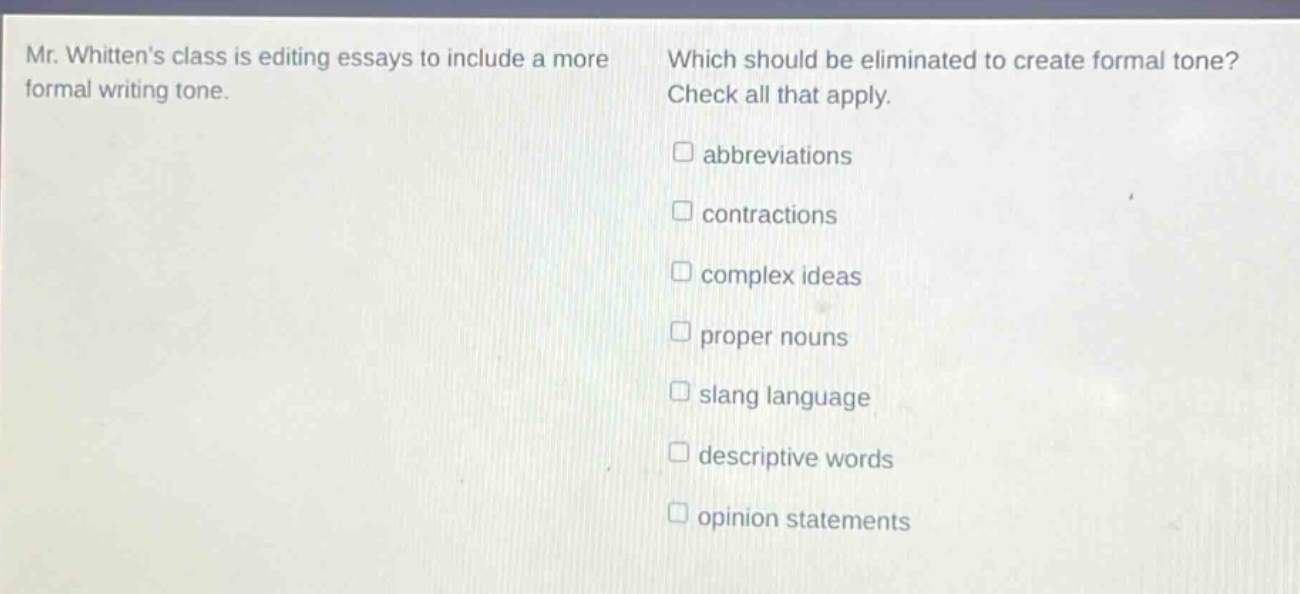 mr. whittens class is editing essays to include a more formal writing tone. which should be eliminated to create formal tone? check all that apply. \n□ abbreviations\n□ contractions\n□ complex ideas\n□ proper nouns\n□ slang language\n□ descriptive words\n□ opinion statements