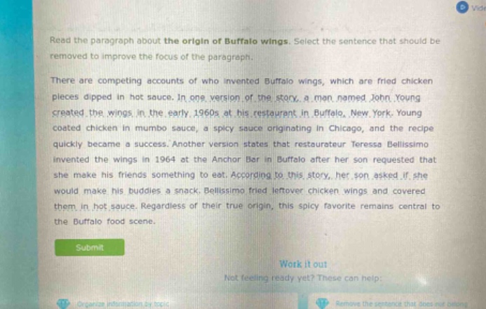 read the paragraph about the origin of buffalo wings. select the sentence that should be removed to improve the focus of the paragraph.\nthere are competing accounts of who invented buffalo wings, which are fried chicken pieces dipped in hot sauce. in one version of the story, a man named john young created the wings in the early 1960s at his restaurant in buffalo, new york. young coated chicken in mumbo sauce, a spicy sauce originating in chicago, and the recipe quickly became a success. another version states that restaurateur teressa bellissimo invented the wings in 1964 at the anchor bar in buffalo after her son requested that she make his friends something to eat. according to this story, her son asked if she would make his buddies a snack. bellissimo fried leftover chicken wings and covered them in hot sauce. regardless of their true origin, this spicy favorite remains central to the buffalo food scene.