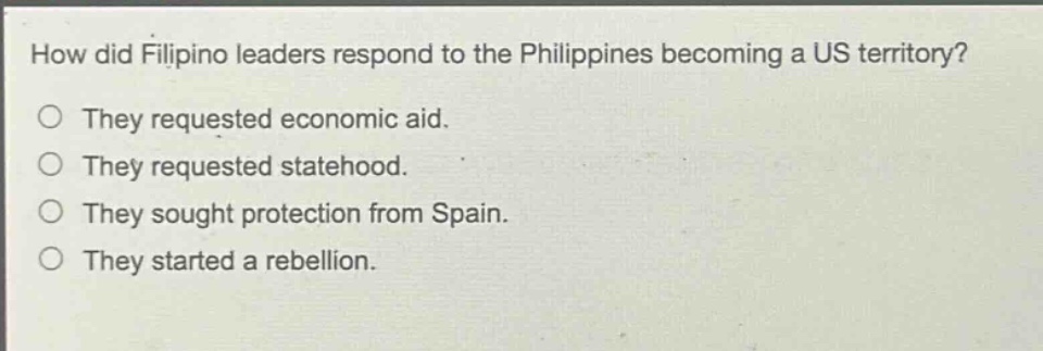 how did filipino leaders respond to the philippines becoming a us territory?\no they requested economic aid.\no they requested statehood.\no they sought protection from spain.\no they started a rebellion.