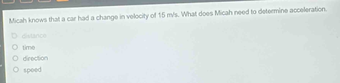 micah knows that a car had a change in velocity of 15 m/s. what does micah need to determine acceleration.\ndistance\ntime\ndirection\nspeed