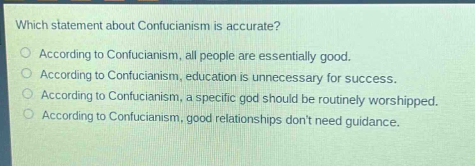which statement about confucianism is accurate?\naccording to confucianism, all people are essentially good.\naccording to confucianism, education is unnecessary for success.\naccording to confucianism, a specific god should be routinely worshipped.\naccording to confucianism, good relationships dont need guidance.