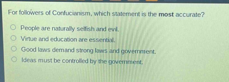for followers of confucianism, which statement is the most accurate?\npeople are naturally selfish and evil.\nvirtue and education are essential.\ngood laws demand strong laws and government.\nideas must be controlled by the government.