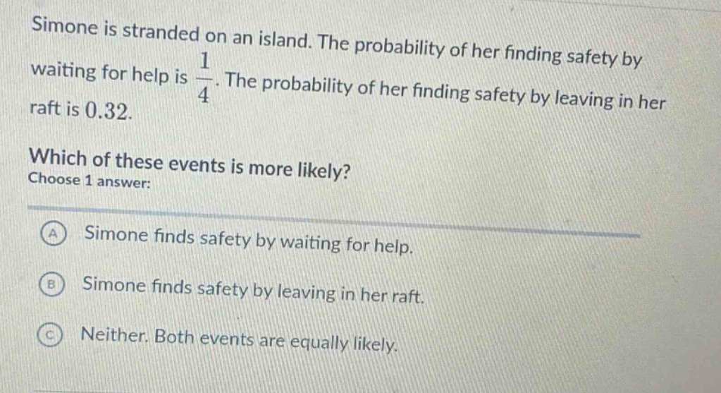 simone is stranded on an island. the probability of her finding safety by waiting for help is $\frac{1}{4}$. the probability of her finding safety by leaving in her raft is 0.32. which of these events is more likely? choose 1 answer: a simone finds safety by waiting for help. b simone finds safety by leaving in her raft. c neither. both events are equally likely.