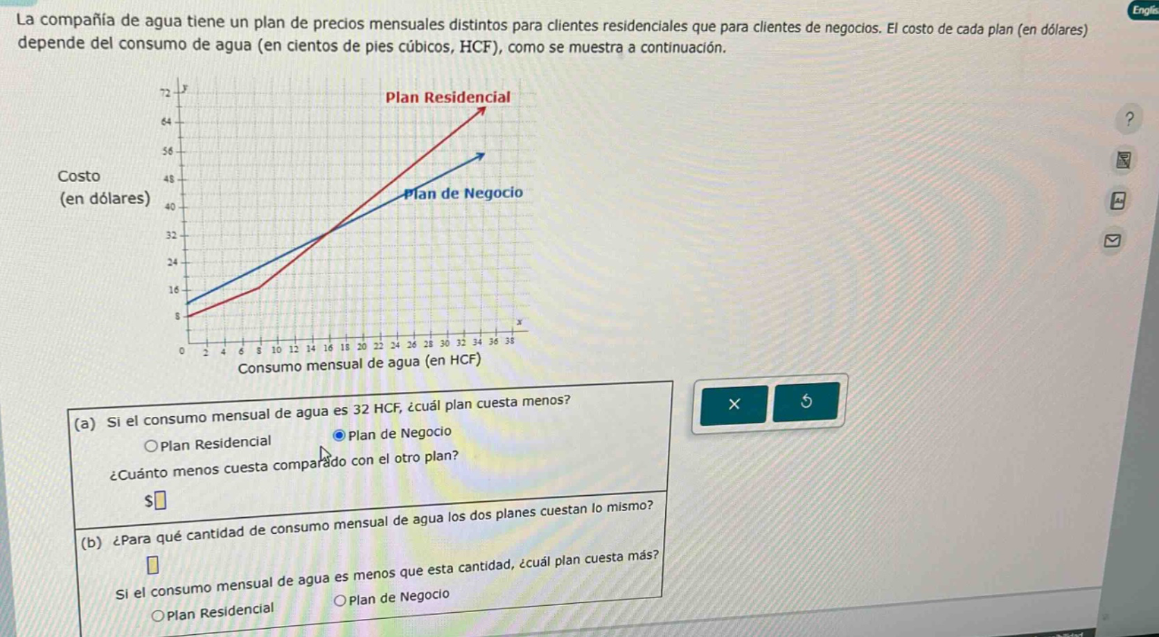 la compañía de agua tiene un plan de precios mensuales distintos para clientes residenciales que para clientes de negocios. el costo de cada plan (en dólares) depende del consumo de agua (en cientos de pies cúbicos, hcf), como se muestra a continuación.\ncosto (en dólares)\nconsumo mensual de agua (en hcf)\n(a) si el consumo mensual de agua es 32 hcf, ¿cuál plan cuesta menos?\n○plan residencial\n●plan de negocio\n¿cuánto menos cuesta comparado con el otro plan?\n$\n(b) ¿para qué cantidad de consumo mensual de agua los dos planes cuestan lo mismo?\n\nsi el consumo mensual de agua es menos que esta cantidad, ¿cuál plan cuesta más?\n○plan residencial\n○plan de negocio