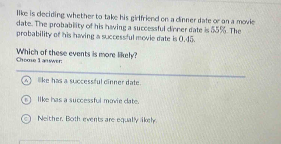 ilke is deciding whether to take his girlfriend on a dinner date or on a movie date. the probability of his having a successful dinner date is 55%. the probability of his having a successful movie date is 0.45. which of these events is more likely? choose 1 answer: a ilke has a successful dinner date. b ilke has a successful movie date. c neither. both events are equally likely.